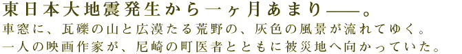 東日本大地震発生から一ヶ月あまり――。 車窓に、瓦礫の山と広漠たる荒野の、灰色の風景が流れてゆく。 一人の映画作家が、尼崎の町医者とともに被災地へ向かっていた。