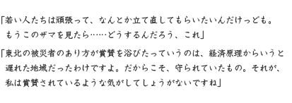 「若い人たちは頑張って、なんとか立て直してもらいたいんだけっども。 　もうこのザマを見たら……どうするんだろう、これ」 「東北の被災者のあり方が賞賛を浴びたっていうのは、経済原理からいうと 　遅れた地域だったわけですよ。だからこそ、守られていたもの。それが、 　私は賞賛されているような気がしてしょうがないですね」