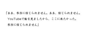 「ああ、本当に信じられません。ああ、信じられません。 　YouTubeで船を見ましたから、ここに来たかった。 　本当に信じられません」