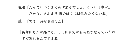 祖母「だっていつかまた必ずあるでしょ、こういう事が。 　だから、あんまり 海の近くには住みたくないね」 孫　「でも、海好きだもん」 「街角にビルが建つと、ここに前何があったかなっていうの、 　すぐ忘れるんですよね」